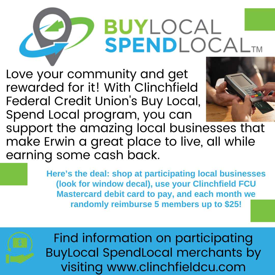Buy Local Spend Local. Love your community and get rewarded for it!  With Clinchfield Federal Credit Union's Buy Local, Spend Local program, you can support the amazing local businesses that make Erwin a great place to live, all while earning some cash back.  Here's the deal: shop at participating local businesses (look for window decal), use your Clinchfield FCU Mastercard debit card to pay, and each month we randomly reimburse 5 members up to $25!  Find informaton on participating BuyLocal SpendLocal merchants by visiting www.clinchfieldcu.com.  Links to buylocaspendlocal.com/Clinchfield